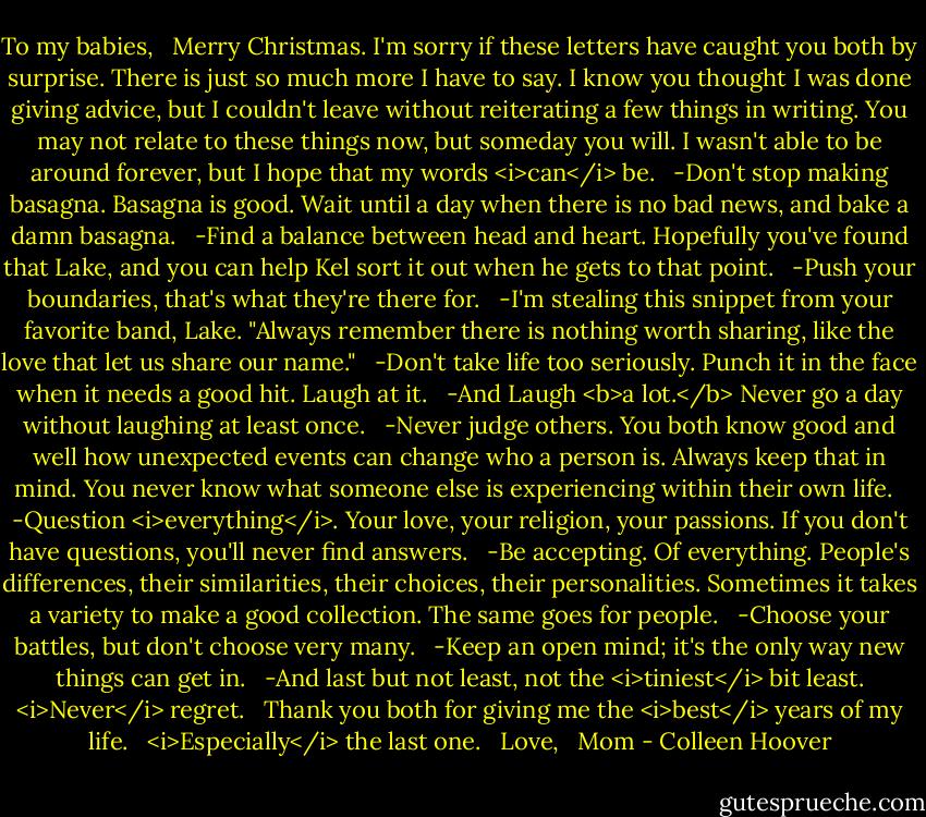 To my babies,<br /> <br />Merry Christmas. I'm sorry if these letters have caught you both by surprise. There is just so much more I have to say. I know you thought I was done giving advice, but I couldn't leave without reiterating a few things in writing. You may not relate to these things now, but someday you will. I wasn't able to be around forever, but I hope that my words <i>can</i> be.<br /> <br />-Don't stop making basagna. Basagna is good. Wait until a day when there is no bad news, and bake a damn basagna.<br /> <br />-Find a balance between head and heart. Hopefully you've found that Lake, and you can help Kel sort it out when he gets to that point.<br /> <br />-Push your boundaries, that's what they're there for.<br /> <br />-I'm stealing this snippet from your favorite band, Lake. "Always remember there is nothing worth sharing, like the love that let us share our name."<br /> <br />-Don't take life too seriously. Punch it in the face when it needs a good hit. Laugh at it.<br /> <br />-And Laugh <b>a lot.</b> Never go a day without laughing at least once.<br /> <br />-Never judge others. You both know good and well how unexpected events can change who a person is. Always keep that in mind. You never know what someone else is experiencing within their own life.<br /> <br />-Question <i>everything</i>. Your love, your religion, your passions. If you don't have questions, you'll never find answers.<br /> <br />-Be accepting. Of everything. People's differences, their similarities, their choices, their personalities. Sometimes it takes a variety to make a good collection. The same goes for people.<br /> <br />-Choose your battles, but don't choose very many.<br /> <br />-Keep an open mind; it's the only way new things can get in.<br /> <br />-And last but not least, not the <i>tiniest</i> bit least. <i>Never</i> regret.<br /> <br />Thank you both for giving me the <i>best</i> years of my life.<br /> <br /><i>Especially</i> the last one.<br /> <br />Love,<br /> <br />Mom - Colleen Hoover