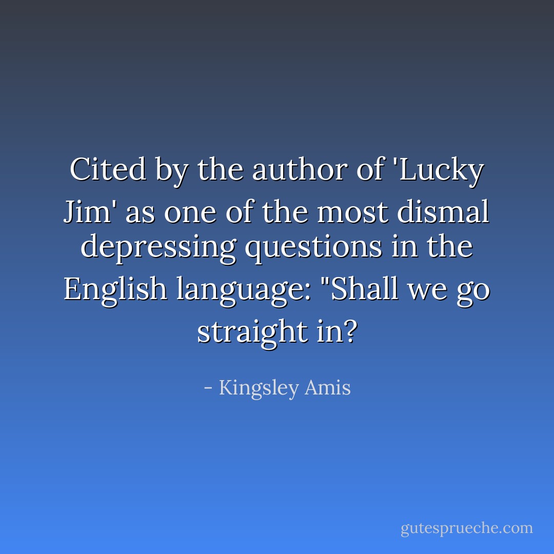Cited by the author of 'Lucky Jim' as one of the most dismal depressing questions in the English language: "Shall we go straight in? - Kingsley Amis