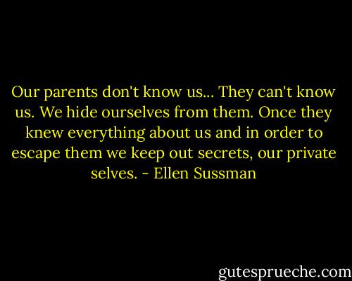 Our parents don't know us... They can't know us. We hide ourselves from them. Once they knew everything about us and in order to escape them we keep out secrets, our private selves. - Ellen Sussman