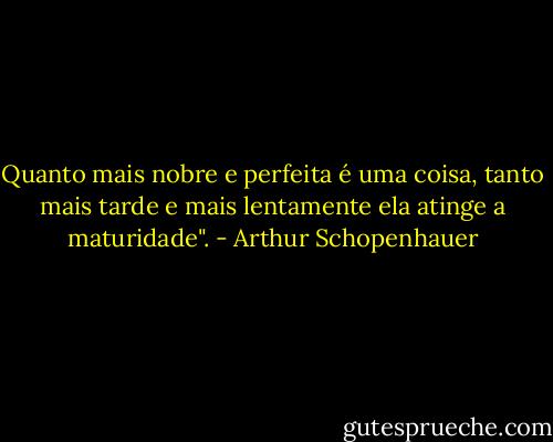 Quanto mais nobre e perfeita é uma coisa, tanto mais tarde e mais lentamente ela atinge a maturidade". - Arthur Schopenhauer
