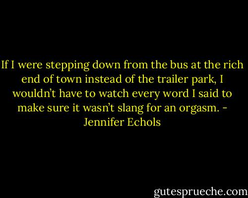 If I were stepping down from the bus at the rich end of town instead of the trailer park, I wouldn’t have to watch every word I said to make sure it wasn’t slang for an orgasm. - Jennifer Echols