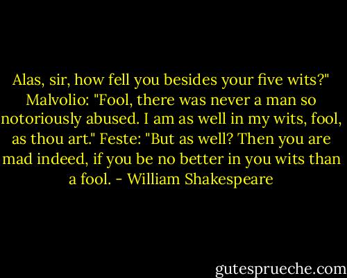 Alas, sir, how fell you besides your five wits?"<br />Malvolio: "Fool, there was never a man so notoriously abused. I am as well in my wits, fool, as thou art."<br />Feste: "But as well? Then you are mad indeed, if you be no better in you wits than a fool. - William Shakespeare