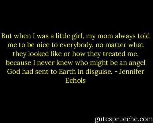 But when I was a little girl, my mom always told me to be nice to everybody, no matter what they looked like or how they treated me, because I never knew who might be an angel God had sent to Earth in disguise. - Jennifer Echols