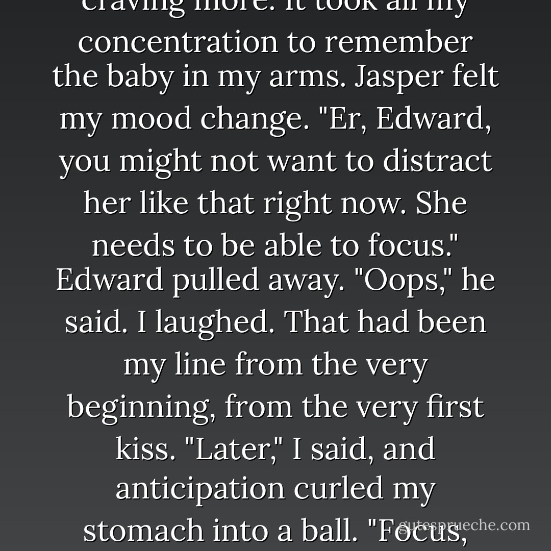 He smiled and kissed me. <br />It wasn't precisely a peck on the lips, and my wild vampiric reactions took me off guard yet again. Edward's lips were like a shot of some addictive chemical straight into my nervous system. I was instantly craving more. It took all my concentration to remember the baby in my arms.<br />Jasper felt my mood change. "Er, Edward, you might not want to distract her like that right now. She needs to be able to focus."<br />Edward pulled away. "Oops," he said.<br />I laughed. That had been my line from the very beginning, from the very first kiss.<br />"Later," I said, and anticipation curled my stomach into a ball.<br />"Focus, Bella," Jasper urged.<br />"Right." I pushed the trembly feelings away. Charlie, that was the main thing right now. Keep Charlie safe today. We would have all night...<br />"Bella."<br />"Sorry, Jasper. - Stephenie Meyer