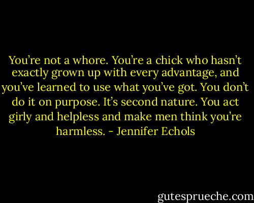 You’re not a whore. You’re a chick who hasn’t exactly grown up with every advantage, and you’ve learned to use what you’ve got. You don’t do it on purpose. It’s second nature. You act girly and helpless and make men think you’re harmless. - Jennifer Echols
