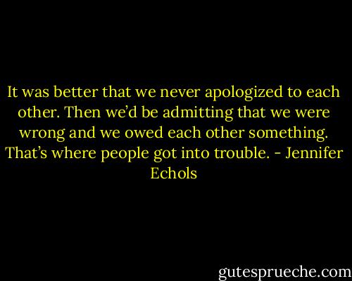 It was better that we never apologized to each other. Then we’d be admitting that we were wrong and we owed each other something. That’s where people got into trouble. - Jennifer Echols