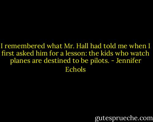 I remembered what Mr. Hall had told me when I first asked him for a lesson: the kids who watch planes are destined to be pilots. - Jennifer Echols