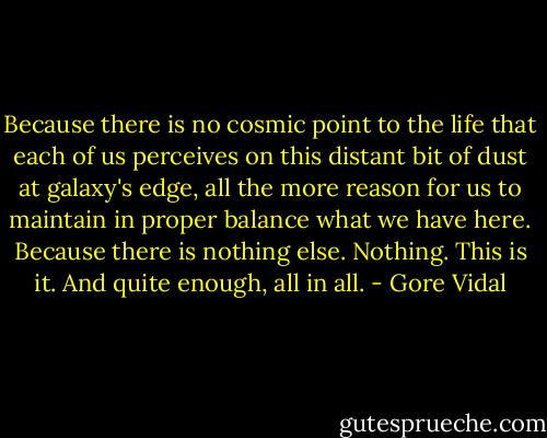 Because there is no cosmic point to the life that each of us perceives on this distant bit of dust at galaxy's edge, all the more reason for us to maintain in proper balance what we have here. Because there is nothing else. Nothing. This is it. And quite enough, all in all. - Gore Vidal