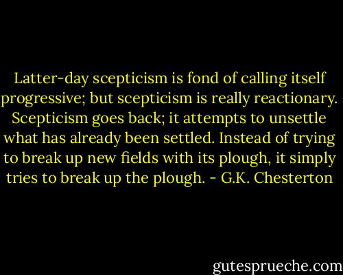 Latter-day scepticism is fond of calling itself progressive; but scepticism is really reactionary. Scepticism goes back; it attempts to unsettle what has already been settled. Instead of trying to break up new fields with its plough, it simply tries to break up the plough. - G.K. Chesterton