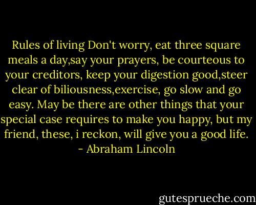 Rules of living<br />Don't worry, eat three square meals a day,say your prayers, be courteous to your creditors, keep your digestion good,steer clear of biliousness,exercise, go slow and go easy. May be there are other things that your special case requires to make you happy, but my friend, these, i reckon, will give you a good life. - Abraham Lincoln
