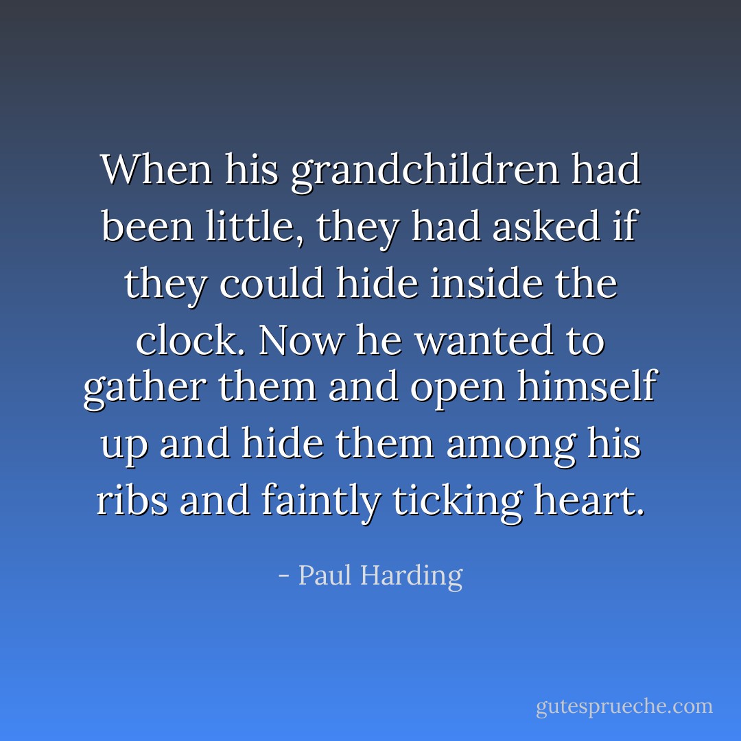 When his grandchildren had been little, they had asked if they could hide inside the clock. Now he wanted to gather them and open himself up and hide them among his ribs and faintly ticking heart. - Paul Harding