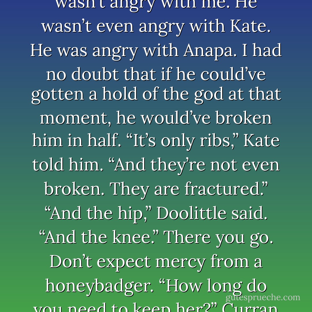 The rage of the Beast Lord was a terrible thing to behold. Some people stormed, some punched things, but Curran slipped into this icy, bone-chilling calm. His face hardened into a flat mask, and his eyes turned into a molten inferno of pure gold. If you looked at it for longer than two seconds, your muscles locked, your knees shook, and you had to fight to keep from cringing. It was easier to look at the floor,<br />but I didn’t. Besides, he wasn’t angry with me. He wasn’t even angry with Kate. He was angry with Anapa. I had no doubt that if he could’ve gotten a hold of the god at that moment, he would’ve broken him in half.<br />“It’s only ribs,” Kate told him. “And they’re not even broken. They are fractured.”<br />“And the hip,” Doolittle said. “And the knee.”<br />There you go. Don’t expect mercy from a honeybadger.<br />“How long do you need to keep her?” Curran looked to Doolittle.<br />“She can go to her quarters, provided she doesn’t leave them,” Doolittle said. “I can’t do anything else with the magic down. She must stay down until I can patch her up.”<br />“She will.” Curran reached for Kate. “Hey, baby. Ready?”<br />She nodded. Curran slid his hands under her and picked her up, gently, as if she weighed nothing.<br />“Good?” he asked.<br />She put her arm around him. “Never better. - Ilona Andrews
