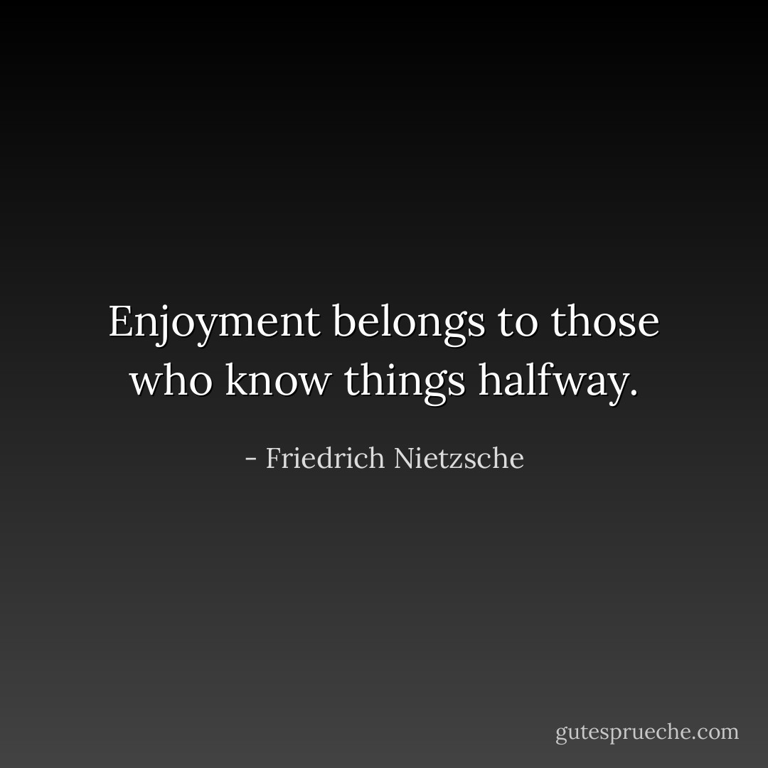 Enjoyment belongs to those who know things halfway. - Friedrich Nietzsche