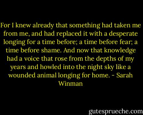 For I knew already that something had taken me from me, and had replaced it with a desperate longing for a time before; a time before fear; a time before shame. And now that knowledge had a voice that rose from the depths of my years and howled into the night sky like a wounded animal longing for home. - Sarah Winman