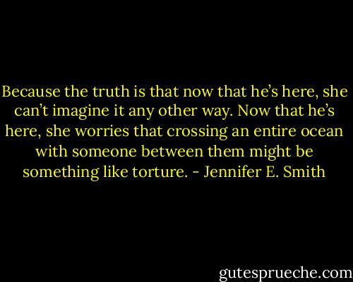 Because the truth is that now that he’s here, she can’t imagine it any other way. Now that he’s here, she worries that crossing an entire ocean with someone between them might be something like torture. - Jennifer E. Smith
