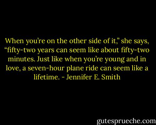 When you’re on the other side of it,” she says, “fifty-two years can seem like about fifty-two minutes. Just like when you’re young and in love, a seven-hour plane ride can seem like a lifetime. - Jennifer E. Smith