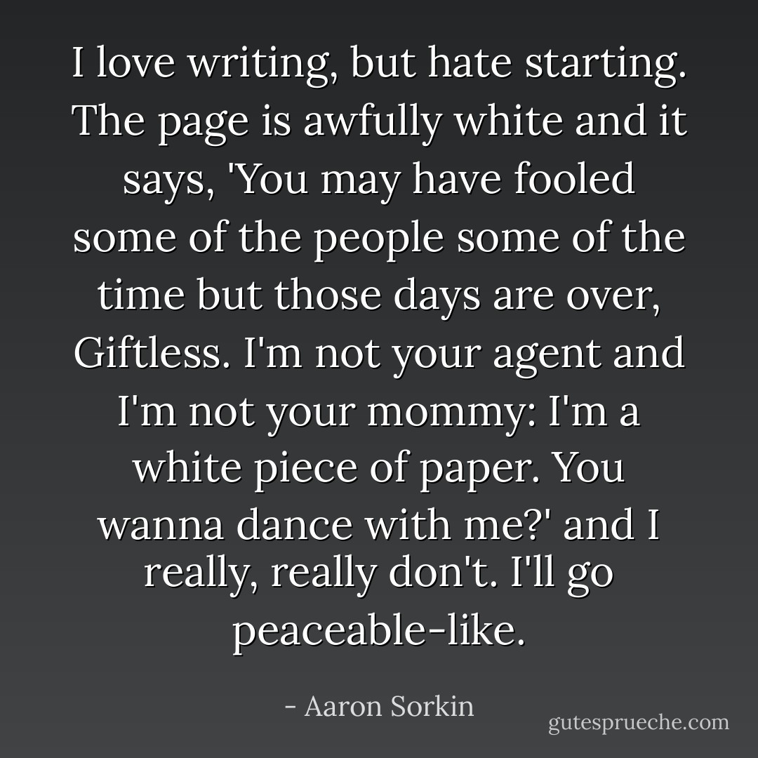 I love writing, but hate starting. The page is awfully white and it says, 'You may have fooled some of the people some of the time but those days are over, Giftless. I'm not your agent and I'm not your mommy: I'm a white piece of paper. You wanna dance with me?' and I really, really don't. I'll go peaceable-like. - Aaron Sorkin