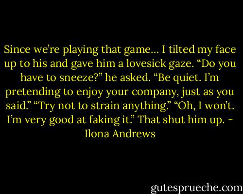 Since we’re playing that game… I tilted my face up to his and gave him a lovesick gaze.<br />“Do you have to sneeze?” he asked.<br />“Be quiet. I’m pretending to enjoy your company, just as you said.”<br />“Try not to strain anything.”<br />“Oh, I won’t. I’m very good at faking it.”<br />That shut him up. - Ilona Andrews