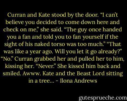 Curran and Kate stood by the door.<br />“I can’t believe you decided to come down here and check on me,” she said.<br />“The guy once handed you a fan and told you to fan yourself if the sight of his naked torso was too much.”<br />“That was like a year ago. Will you let it go already?”<br />“No.” Curran grabbed her and pulled her to him, kissing her. “Never.”<br />She kissed him back and smiled.<br />Awww. Kate and the Beast Lord sitting in a tree… - Ilona Andrews