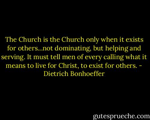 The Church is the Church only when it exists for others...not dominating, but helping and serving. It must tell men of every calling what it means to live for Christ, to exist for others. - Dietrich Bonhoeffer