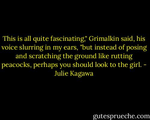 This is all quite fascinating," Grimalkin said, his voice slurring in my ears, "but instead of posing and scratching the ground like rutting peacocks, perhaps you should look to the girl. - Julie Kagawa
