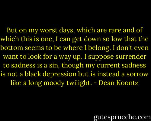 But on my worst days, which are rare and of which this is one, I can get down so low that the bottom seems to be where I belong. I don't even want to look for a way up. I suppose surrender to sadness is a sin, though my current sadness is not a black depression but is instead a sorrow like a long moody twilight. - Dean Koontz