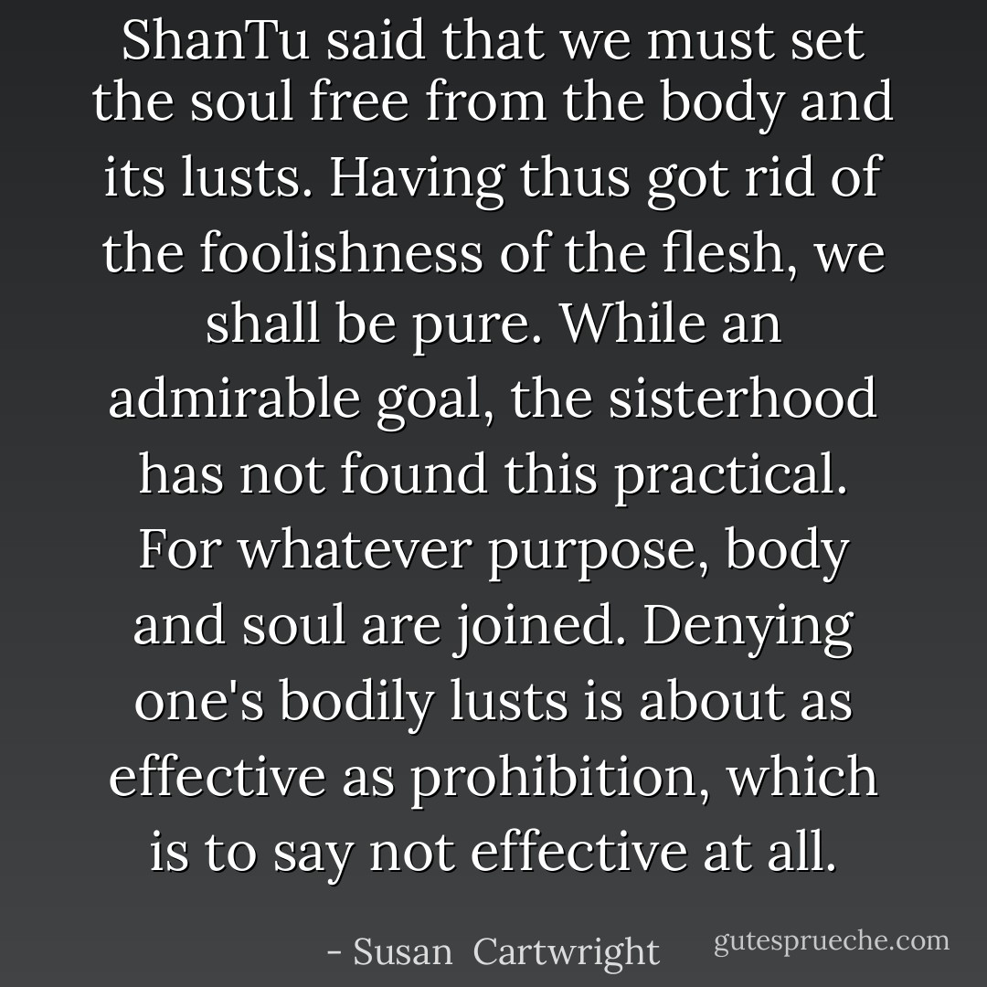 ShanTu said that we must set the soul free from the body and its lusts. Having thus got rid of the foolishness of the flesh, we shall be pure. While an admirable goal, the sisterhood has not found this practical. For whatever purpose, body and soul are joined. Denying one's bodily lusts is about as effective as prohibition, which is to say not effective at all. - Susan  Cartwright