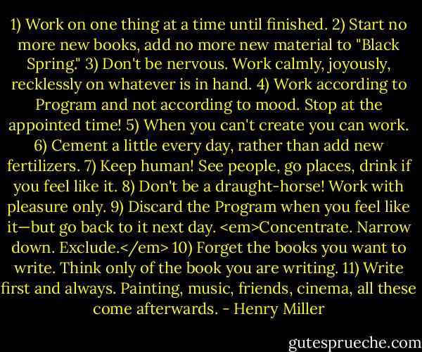 1) Work on one thing at a time until finished.<br />2) Start no more new books, add no more new material to "Black Spring."<br />3) Don't be nervous. Work calmly, joyously, recklessly on whatever is in hand.<br />4) Work according to Program and not according to mood. Stop at the appointed time!<br />5) When you can't create you can work.<br />6) Cement a little every day, rather than add new fertilizers.<br />7) Keep human! See people, go places, drink if you feel like it.<br />8) Don't be a draught-horse! Work with pleasure only.<br />9) Discard the Program when you feel like it—but go back to it next day. <em>Concentrate. Narrow down. Exclude.</em><br />10) Forget the books you want to write. Think only of the book you are writing.<br />11) Write first and always. Painting, music, friends, cinema, all these come afterwards. - Henry Miller