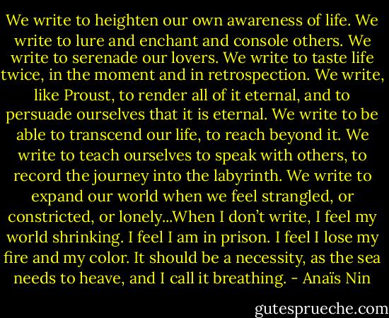 We write to heighten our own awareness of life. We write to lure and enchant and console others. We write to serenade our lovers. We write to taste life twice, in the moment and in retrospection. We write, like Proust, to render all of it eternal, and to persuade ourselves that it is eternal. We write to be able to transcend our life, to reach beyond it. We write to teach ourselves to speak with others, to record the journey into the labyrinth. We write to expand our world when we feel strangled, or constricted, or lonely...When I don’t write, I feel my world shrinking. I feel I am in prison. I feel I lose my fire and my color. It should be a necessity, as the sea needs to heave, and I call it breathing. - Anaïs Nin