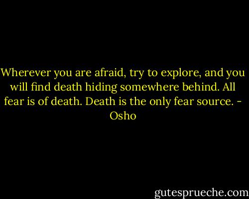 Wherever you are afraid, try to explore, and you will find death hiding somewhere behind. All fear is of death. Death is the only fear source. - Osho