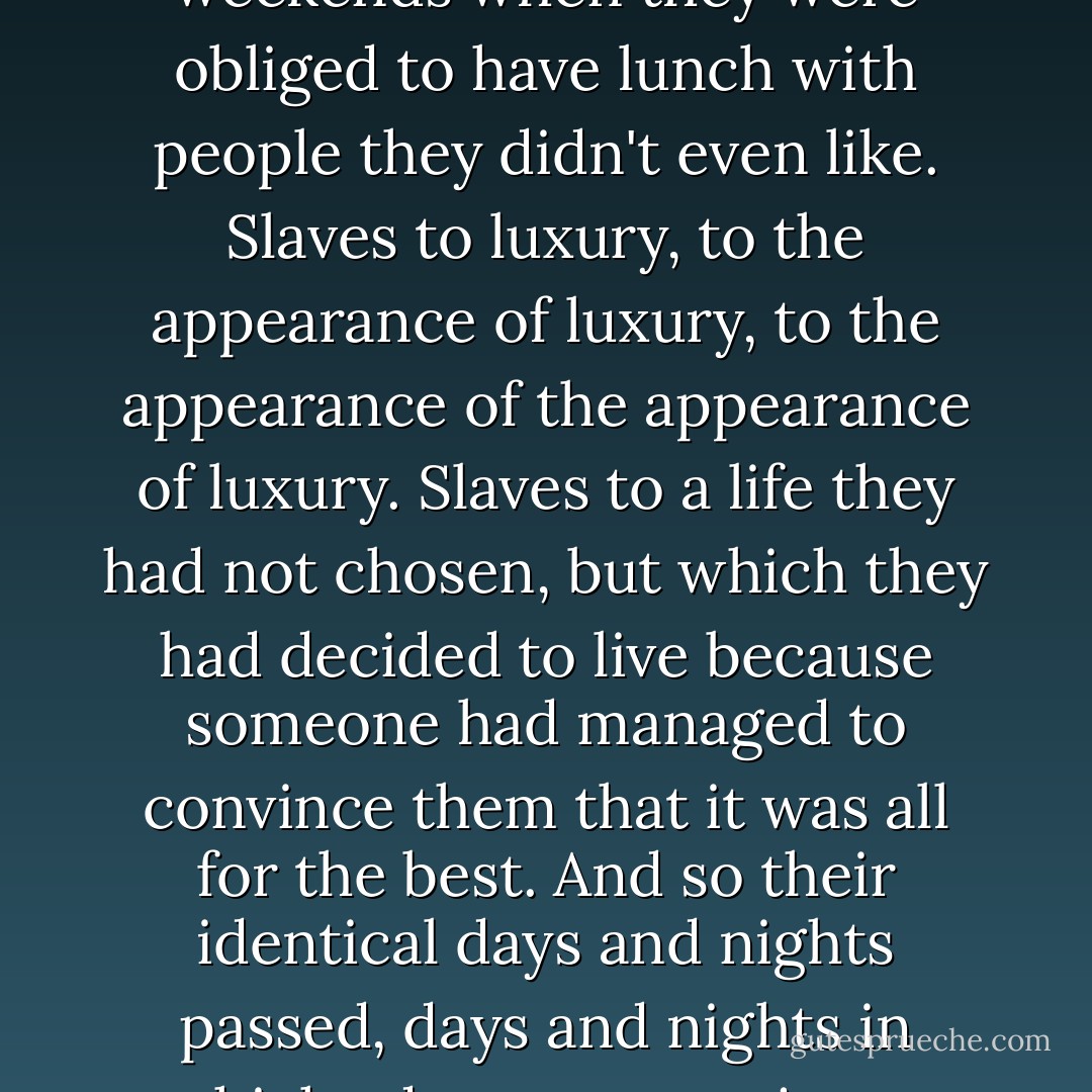 I heard other people speaking in the name of freedom, and the more they defended this unique right, the more enslaved they seemed to be to their parents' wishes, to a marriage in which they had promised to stay with the other person "for the rest of their lives", to the bathroom scales, to their diet, to half-finished projects, to lovers to whom they were incapable of saying "no" or "it's over", to weekends when they were obliged to have lunch with people they didn't even like. Slaves to luxury, to the appearance of luxury, to the appearance of the appearance of luxury. Slaves to a life they had not chosen, but which they had decided to live because someone had managed to convince them that it was all for the best. And so their identical days and nights passed, days and nights in which adventure was just a word in a book or an image o the television that was always on, and whenever a door opened, they would say “I’m not interested. I’m not in the mood.” How could they possibly know if they were in the mood or not if they had never tried? But there was no point in asking; the truth was they were afraid of any change that would upset the world they had grown used to. - Paulo Coelho