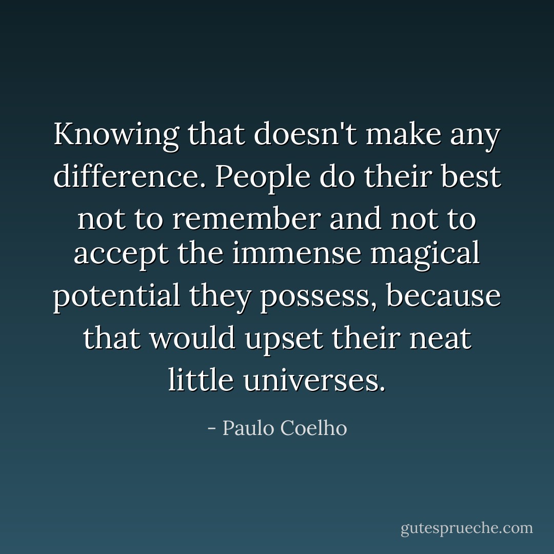 Knowing that doesn't make any difference. People do their best not to remember and not to accept the immense magical potential they possess, because that would upset their neat little universes. - Paulo Coelho