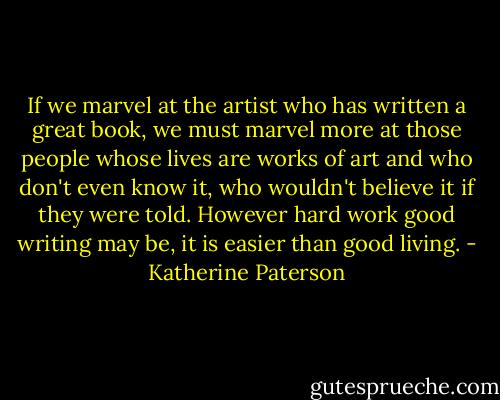 If we marvel at the artist who has written a great book, we must marvel more at those people whose lives are works of art and who don't even know it, who wouldn't believe it if they were told. However hard work good writing may be, it is easier than good living. - Katherine Paterson