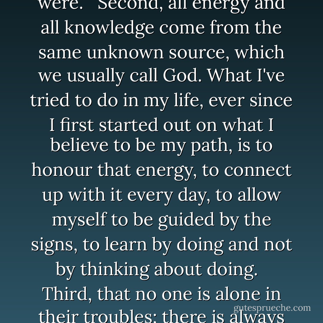 Becoming conscious of three important things:<br /><br />First, as soon as people decide to confront a problem, they realize that they are far more capable than they thought they were. <br /><br />Second, all energy and all knowledge come from the same unknown source, which we usually call God. What I've tried to do in my life, ever since I first started out on what I believe to be my path, is to honour that energy, to connect up with it every day, to allow myself to be guided by the signs, to learn by doing and not by thinking about doing. <br /><br />Third, that no one is alone in their troubles; there is always someone else thinking, rejoicing, or suffering in the same way, and that gives us the strength to confront the challenge before us. - Paulo Coelho