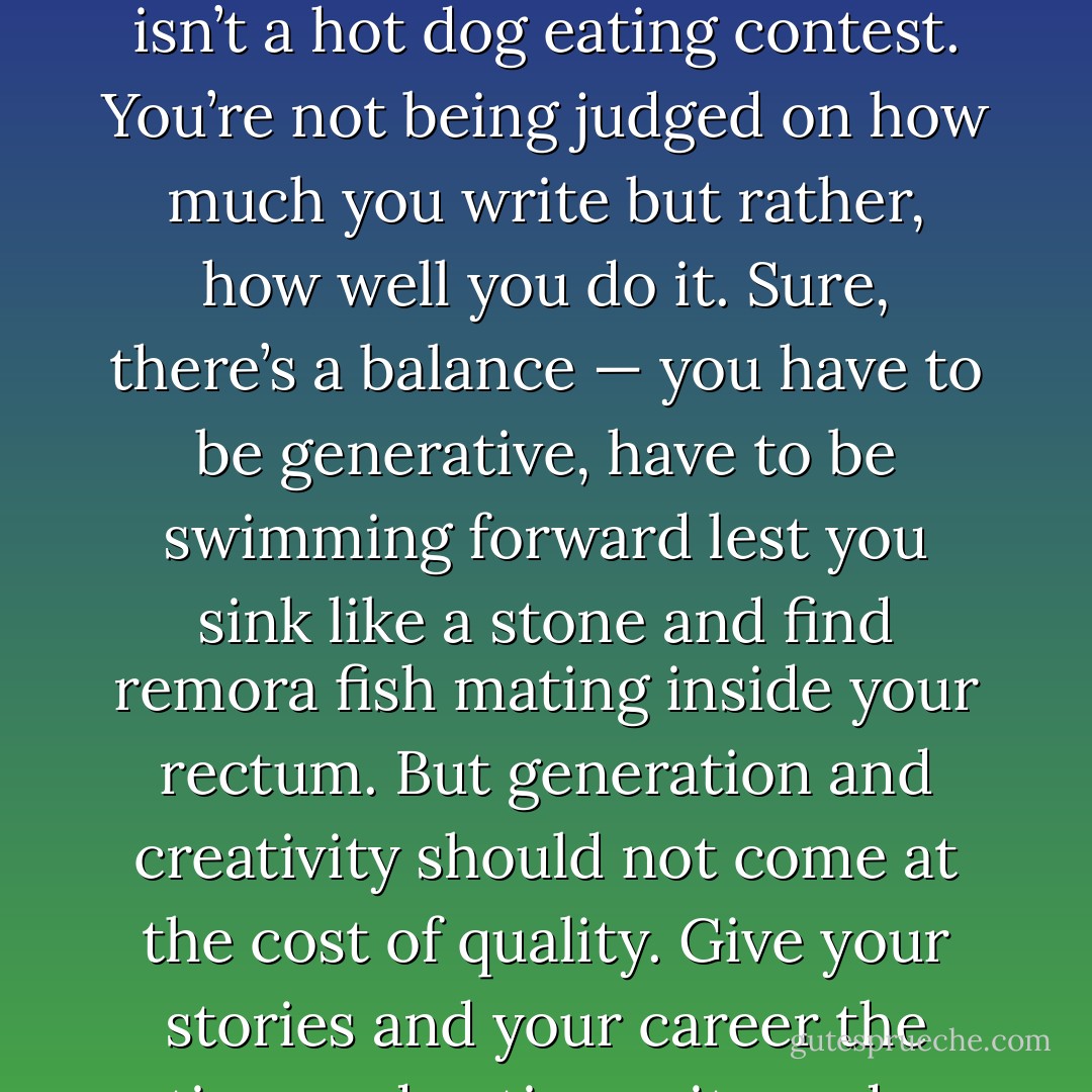 Stories are like wine; they need time. So <em>take</em> the time. This isn’t a hot dog eating contest. You’re not being judged on how much you write but rather, how well you do it. Sure, there’s a balance — you have to be generative, have to be swimming forward lest you sink like a stone and find remora fish mating inside your rectum. But generation and creativity should not come at the cost of quality. Give your stories and your career the time and patience it needs. - Chuck Wendig