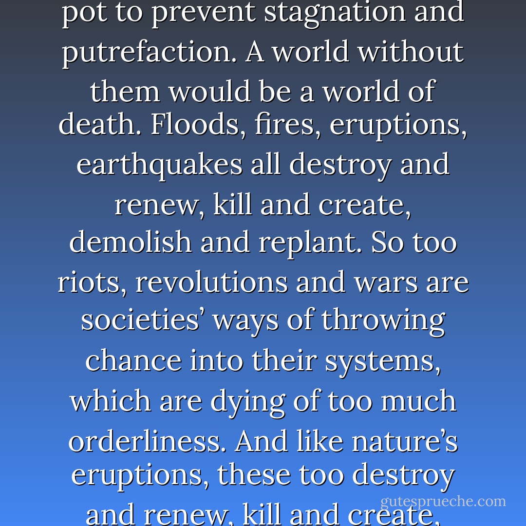 Nature’s accidents are the universe’s way of throwing chance into a system which would die of too much orderliness. Hurricanes, droughts, floods, volcanic eruptions are all Mother Nature’s way of stirring up the pot to prevent stagnation and putrefaction.<br />A world without them would be a world of death. Floods, fires, eruptions, earthquakes all destroy and renew, kill and create, demolish and replant.<br />So too riots, revolutions and wars are societies’ ways of throwing chance into their systems, which are dying of too much orderliness. And like nature’s eruptions, these too destroy and renew, kill and create, demolish and replant.<br />And so too with individuals. Human beings need in their lives earthquakes and floods and riots and revolutions, or we grow as rigid and unmoving as corpses. - Luke Rhinehart