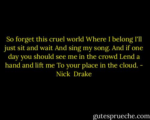 So forget this cruel world<br />Where I belong<br />I'll just sit and wait<br />And sing my song.<br />And if one day you should see me in the crowd<br />Lend a hand and lift me<br />To your place in the cloud. - Nick  Drake