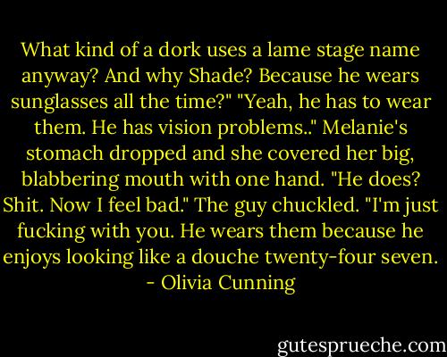 What kind of a dork uses a lame stage name anyway? And why Shade? Because he wears sunglasses all the time?"<br />"Yeah, he has to wear them. He has vision problems.."<br />Melanie's stomach dropped and she covered her big, blabbering mouth with one hand. "He does? Shit. Now I feel bad."<br />The guy chuckled. "I'm just fucking with you. He wears them because he enjoys looking like a douche twenty-four seven. - Olivia Cunning