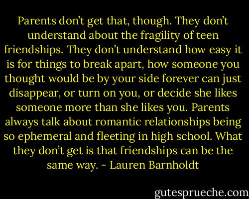 Parents don’t get that, though. They don’t understand about the fragility of teen friendships. They don’t understand how easy it is for things to break apart, how someone you thought would be by your side forever can just disappear, or turn on you, or decide she likes someone more than she likes you. Parents always talk about romantic relationships being so ephemeral and fleeting in high school. What they don’t get is that friendships can be the same way. - Lauren Barnholdt