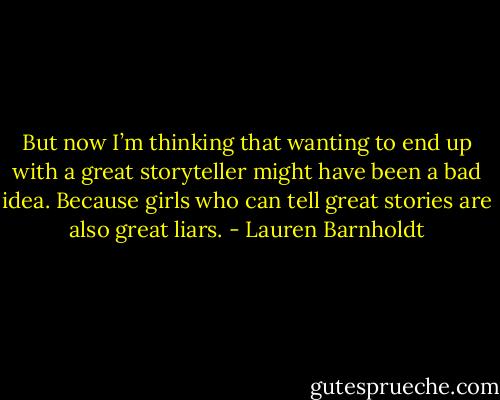 But now I’m thinking that wanting to end up with a great storyteller might have been a bad idea. Because girls who can tell great stories are also great liars. - Lauren Barnholdt