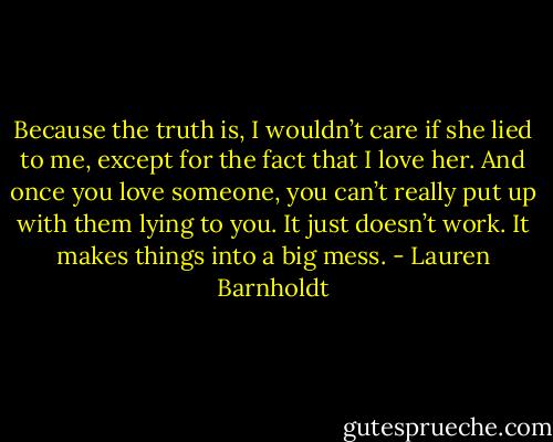 Because the truth is, I wouldn’t care if she lied to me, except for the fact that I love her. And once you love someone, you can’t really put up with them lying to you. It just doesn’t work. It makes things into a big mess. - Lauren Barnholdt