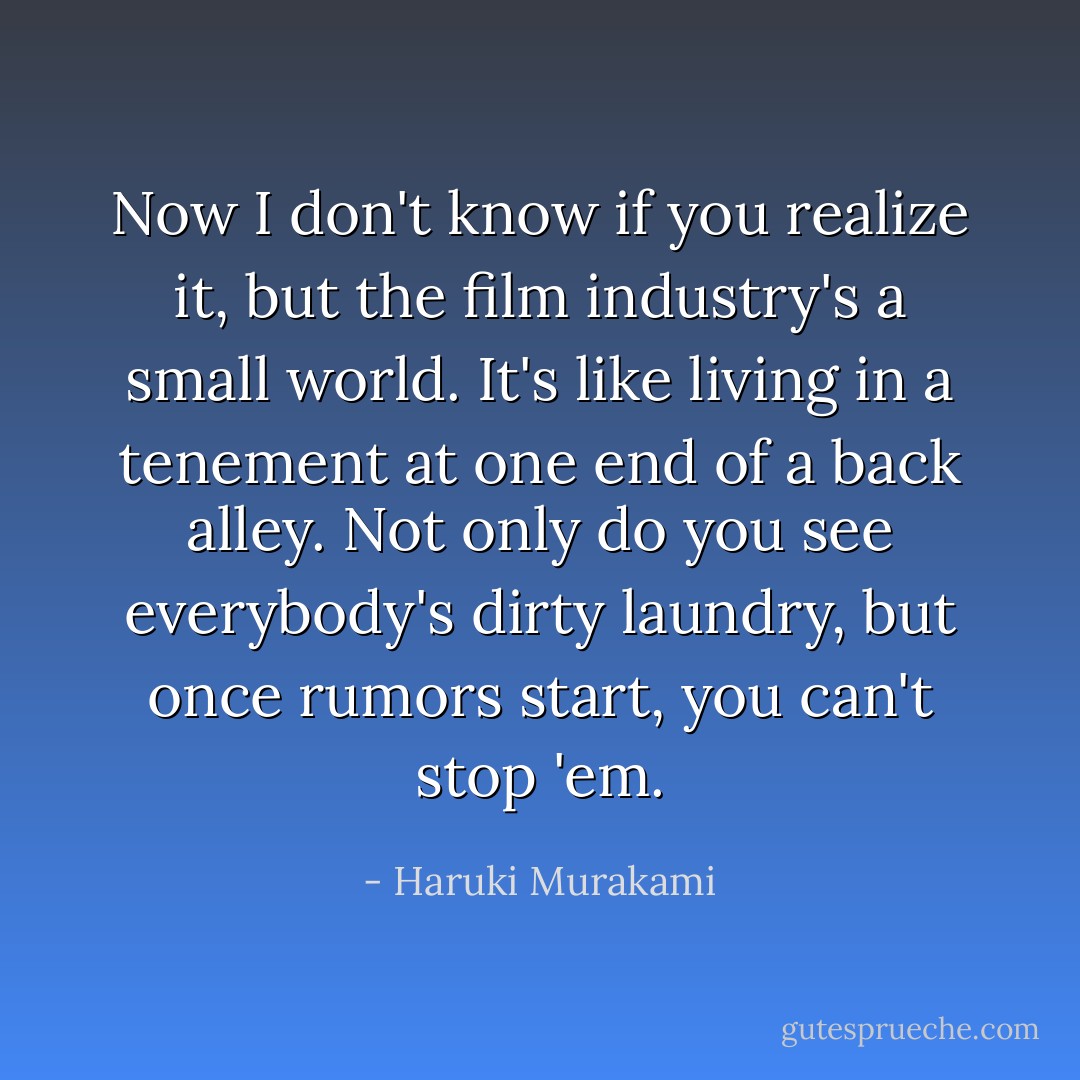 Now I don't know if you realize it, but the film industry's a small world. It's like living in a tenement at one end of a back alley. Not only do you see everybody's dirty laundry, but once rumors start, you can't stop 'em. - Haruki Murakami