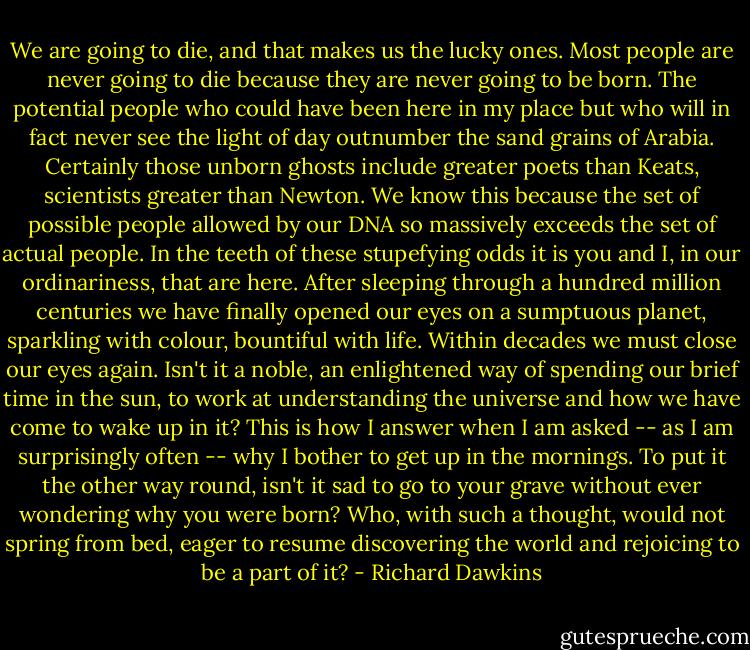 We are going to die, and that makes us the lucky ones. Most people are never going to die because they are never going to be born. The potential people who could have been here in my place but who will in fact never see the light of day outnumber the sand grains of Arabia. Certainly those unborn ghosts include greater poets than Keats, scientists greater than Newton. We know this because the set of possible people allowed by our DNA so massively exceeds the set of actual people. In the teeth of these stupefying odds it is you and I, in our ordinariness, that are here.<br />After sleeping through a hundred million centuries we have finally opened our eyes on a sumptuous planet, sparkling with colour, bountiful with life. Within decades we must close our eyes again. Isn't it a noble, an enlightened way of spending our brief time in the sun, to work at understanding the universe and how we have come to wake up in it? This is how I answer when I am asked -- as I am surprisingly often -- why I bother to get up in the mornings. To put it the other way round, isn't it sad to go to your grave without ever wondering why you were born? Who, with such a thought, would not spring from bed, eager to resume discovering the world and rejoicing to be a part of it? - Richard Dawkins