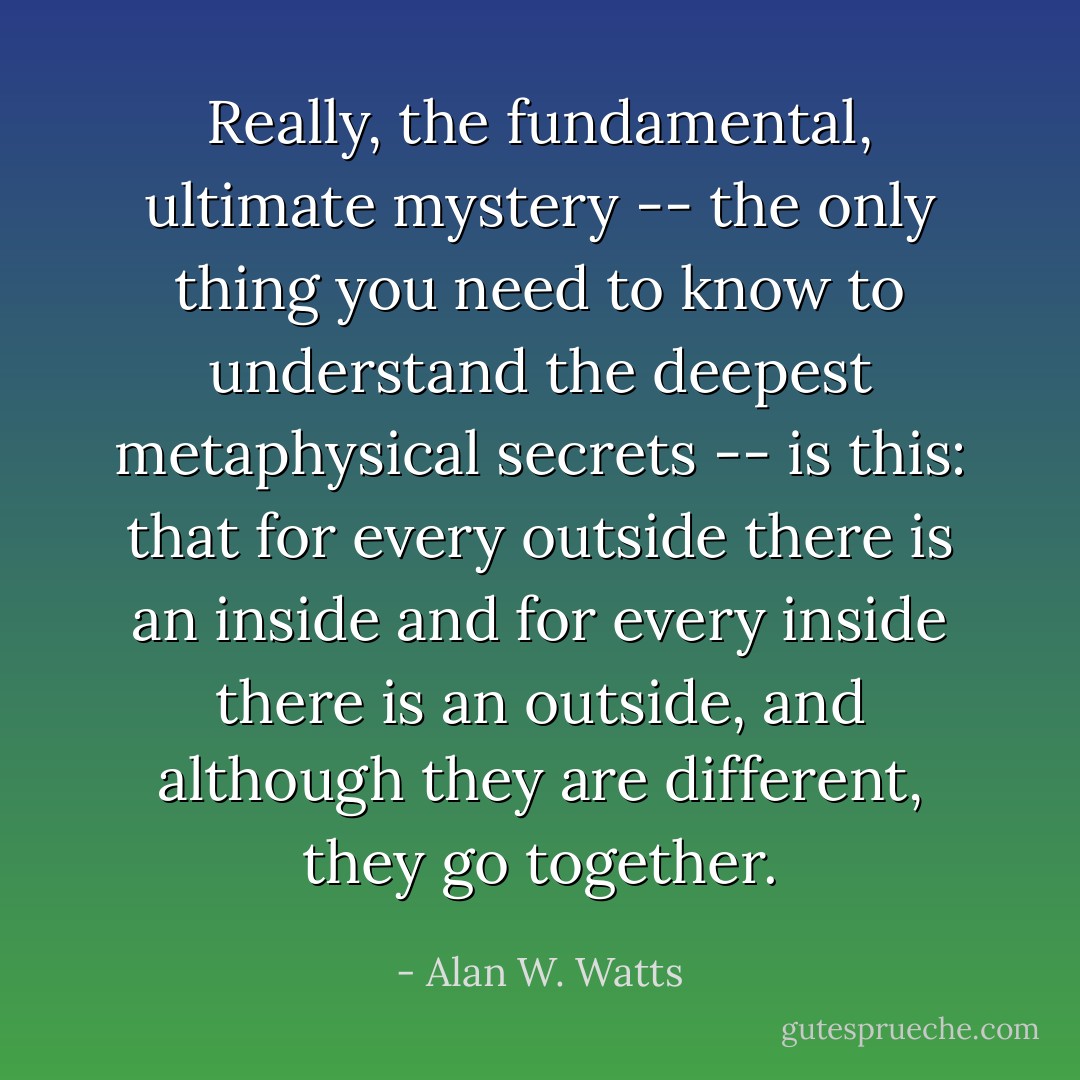 Really, the fundamental, ultimate mystery -- the only thing you need to know to understand the deepest metaphysical secrets -- is this: that for every outside there is an inside and for every inside there is an outside, and although they are different, they go together. - Alan W. Watts
