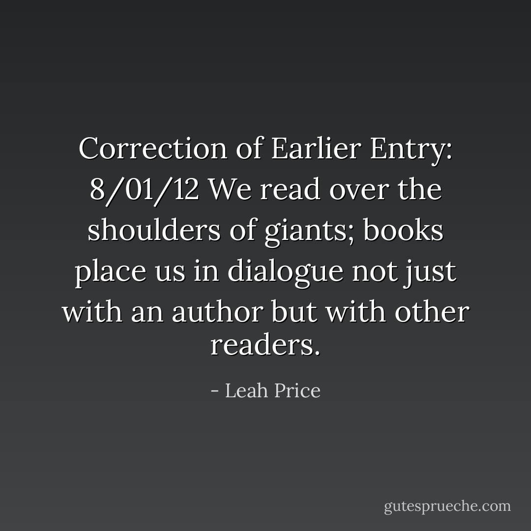 Correction of Earlier Entry: 8/01/12<br />We read over the shoulders of giants; books place us in dialogue not just with an author but with other readers. - Leah Price