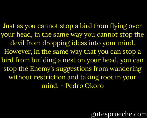 Just as you cannot stop a bird from flying over your head, in the same way you cannot stop the devil from dropping ideas into your mind. However, in the same way that you can stop a bird from building a nest on your head, you can stop the Enemy’s suggestions from wandering without restriction and taking root in your mind. - Pedro Okoro