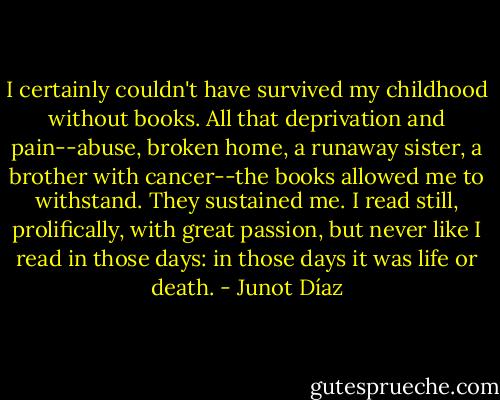 I certainly couldn't have survived my childhood without books. All that deprivation and pain--abuse, broken home, a runaway sister, a brother with cancer--the books allowed me to withstand. They sustained me. I read still, prolifically, with great passion, but never like I read in those days: in those days it was life or death. - Junot Díaz