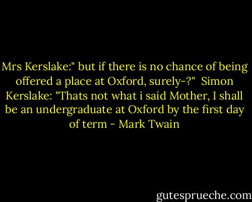 Mrs Kerslake:" but if there is no chance of being offered a place at Oxford, surely-?"<br /><br />Simon Kerslake: "Thats not what i said Mother, I shall be an undergraduate at Oxford by the first day of term - Mark Twain
