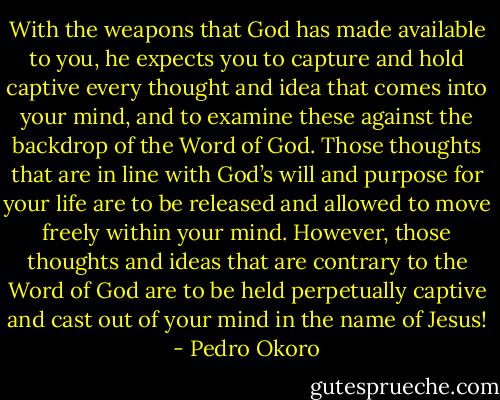 With the weapons that God has made available to you, he expects you to capture and hold captive every thought and idea that comes into your mind, and to examine these against the backdrop of the Word of God. Those thoughts that are in line with God’s will and purpose for your life are to be released and allowed to move freely within your mind. However, those thoughts and ideas that are contrary to the Word of God are to be held perpetually captive and cast out of your mind in the name of Jesus! - Pedro Okoro