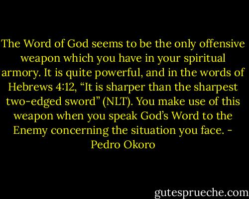 The Word of God seems to be the only offensive weapon which you have in your spiritual armory. It is quite powerful, and in the words of Hebrews 4:12, “It is sharper than the sharpest two-edged sword” (NLT). You make use of this weapon when you speak God’s Word to the Enemy concerning the situation you face. - Pedro Okoro